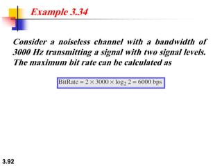 3.92
Consider a noiseless channel with a bandwidth of
3000 Hz transmitting a signal with two signal levels.
The maximum bit rate can be calculated as
Example 3.34
 