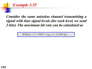 3.93
Consider the same noiseless channel transmitting a
signal with four signal levels (for each level, we send
2 bits). The maximum bit rate can be calculated as
Example 3.35
 