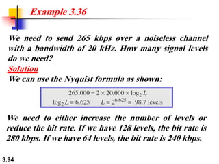 3.94
We need to send 265 kbps over a noiseless channel
with a bandwidth of 20 kHz. How many signal levels
do we need?
Solution
We can use the Nyquist formula as shown:
Example 3.36
We need to either increase the number of levels or
reduce the bit rate. If we have 128 levels, the bit rate is
280 kbps. If we have 64 levels, the bit rate is 240 kbps.
 