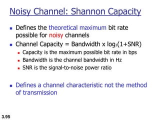 3.95
Noisy Channel: Shannon Capacity
◼ Defines the theoretical maximum bit rate
possible for noisy channels
◼ Channel Capacity = Bandwidth x log2(1+SNR)
◼ Capacity is the maximum possible bit rate in bps
◼ Bandwidth is the channel bandwidth in Hz
◼ SNR is the signal-to-noise power ratio
◼ Defines a channel characteristic not the method
of transmission
 