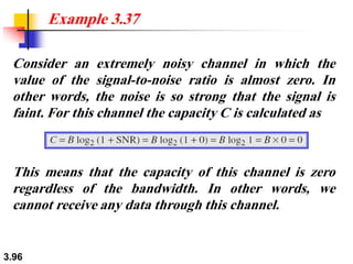 3.96
Consider an extremely noisy channel in which the
value of the signal-to-noise ratio is almost zero. In
other words, the noise is so strong that the signal is
faint. For this channel the capacity C is calculated as
Example 3.37
This means that the capacity of this channel is zero
regardless of the bandwidth. In other words, we
cannot receive any data through this channel.
 