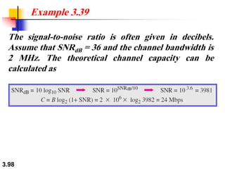3.98
The signal-to-noise ratio is often given in decibels.
Assume that SNRdB = 36 and the channel bandwidth is
2 MHz. The theoretical channel capacity can be
calculated as
Example 3.39
 