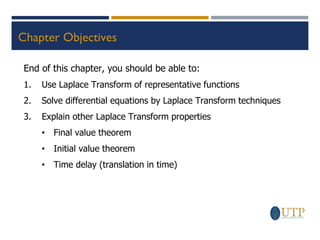 Chapter Objectives
End of this chapter, you should be able to:
1. Use Laplace Transform of representative functions
2. Solve differential equations by Laplace Transform techniques
3. Explain other Laplace Transform properties
• Final value theorem
• Initial value theorem
• Time delay (translation in time)
 