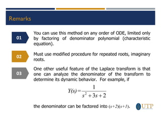 Remarks
You can use this method on any order of ODE, limited only
by factoring of denominator polynomial (characteristic
equation).
Must use modified procedure for repeated roots, imaginary
roots.
One other useful feature of the Laplace transform is that
one can analyze the denominator of the transform to
determine its dynamic behavior. For example, if
2
3
1
2
+
+ s
s
Y(s)=
the denominator can be factored into (s+2)(s+1).
01
02
03
 