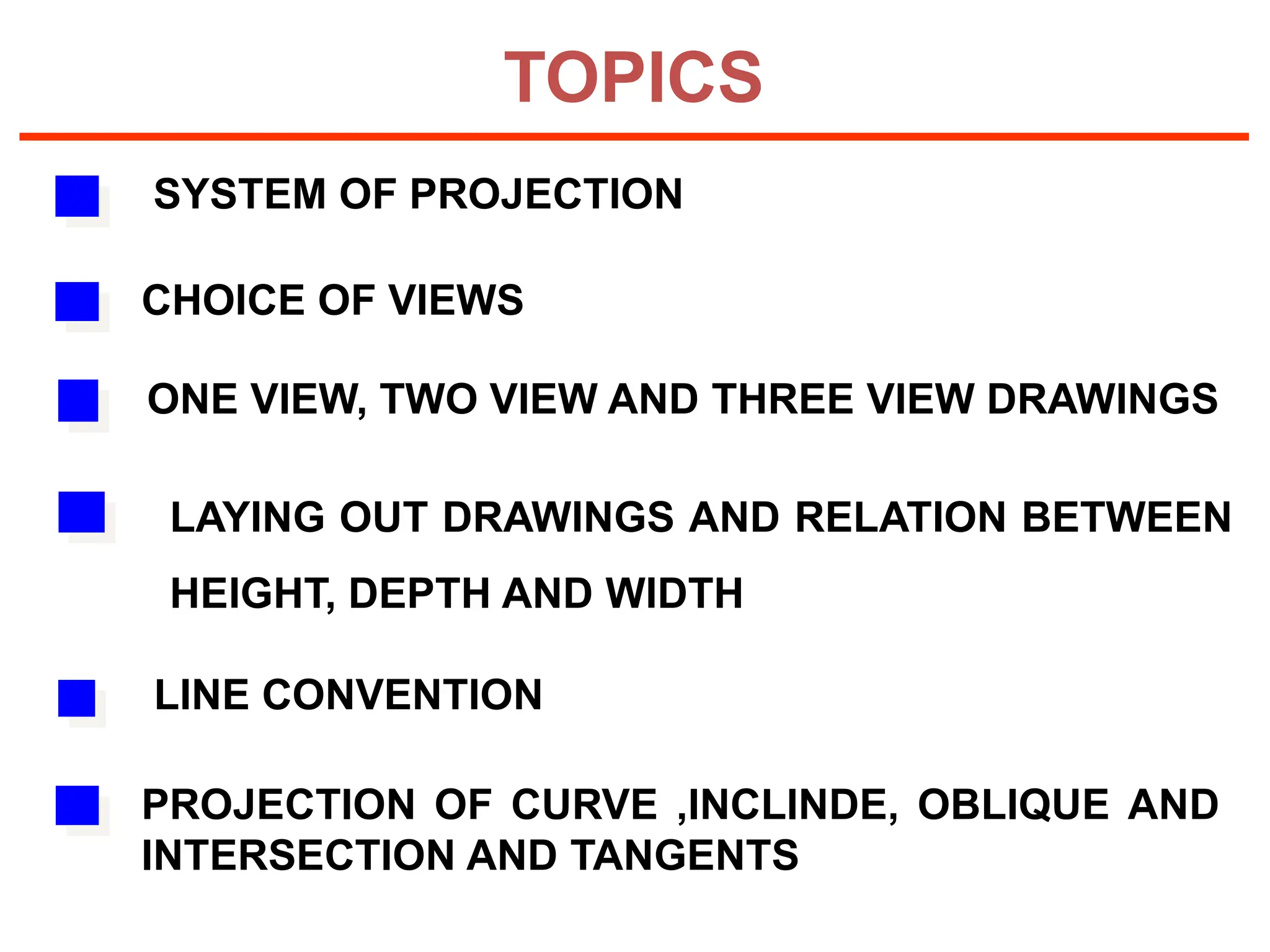 TOPICS
SYSTEM OF PROJECTION
CHOICE OF VIEWS
LAYING OUT DRAWINGS AND RELATION BETWEEN
HEIGHT, DEPTH AND WIDTH
ONE VIEW, TWO VIEW AND THREE VIEW DRAWINGS
PROJECTION OF CURVE ,INCLINDE, OBLIQUE AND
INTERSECTION AND TANGENTS
LINE CONVENTION
 