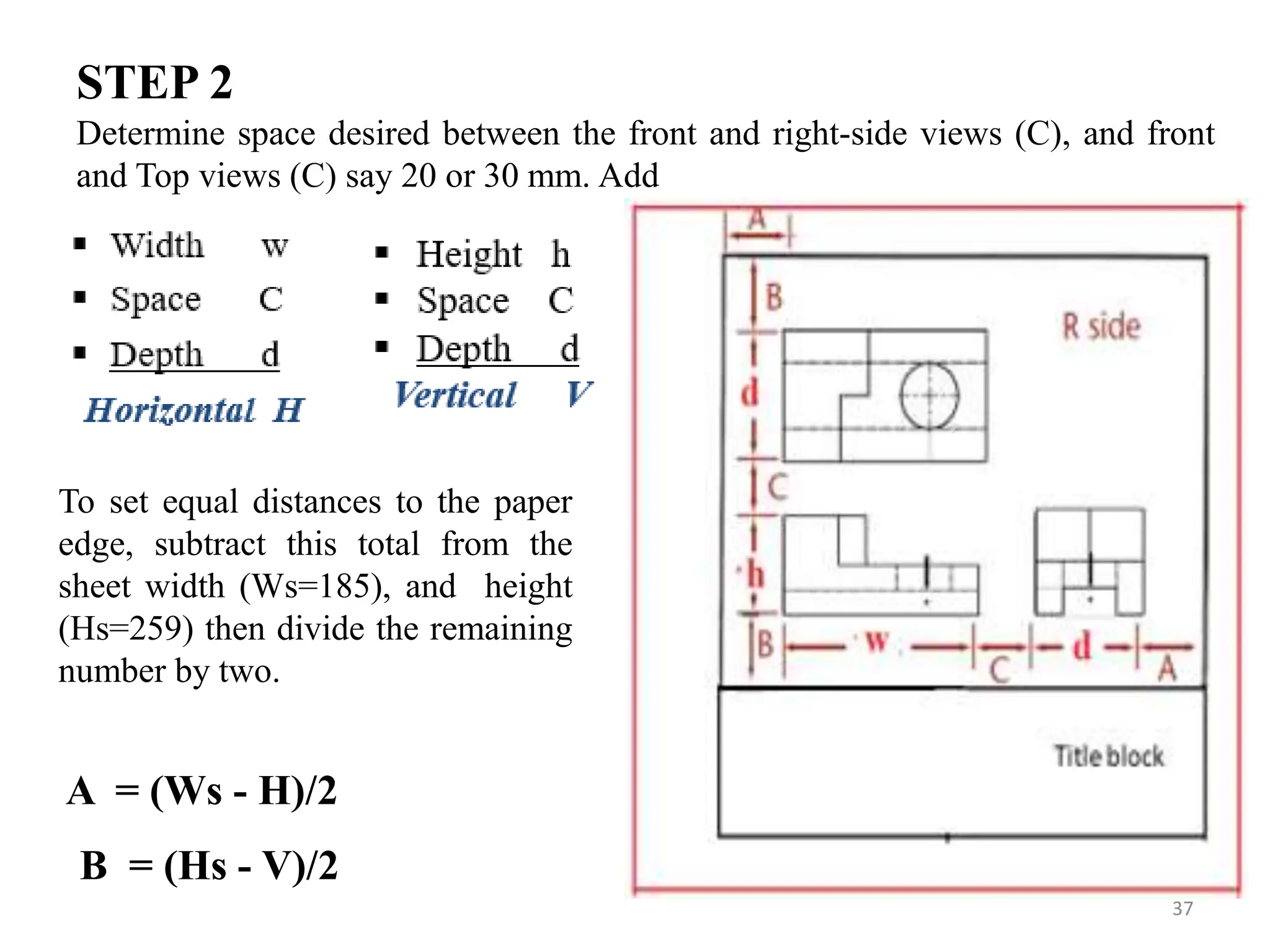 37
Determine space desired between the front and right-side views (C), and front
and Top views (C) say 20 or 30 mm. Add
STEP 2
To set equal distances to the paper
edge, subtract this total from the
sheet width (Ws=185), and height
(Hs=259) then divide the remaining
number by two.
A = (Ws - H)/2
B = (Hs - V)/2
 