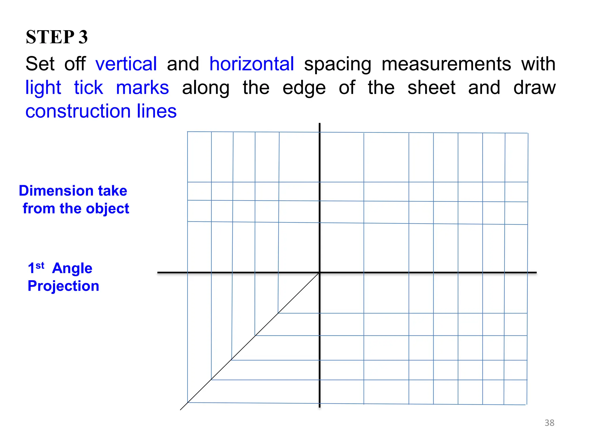 38
1st Angle
Projection
Set off vertical and horizontal spacing measurements with
light tick marks along the edge of the sheet and draw
construction lines
STEP 3
Dimension take
from the object
 