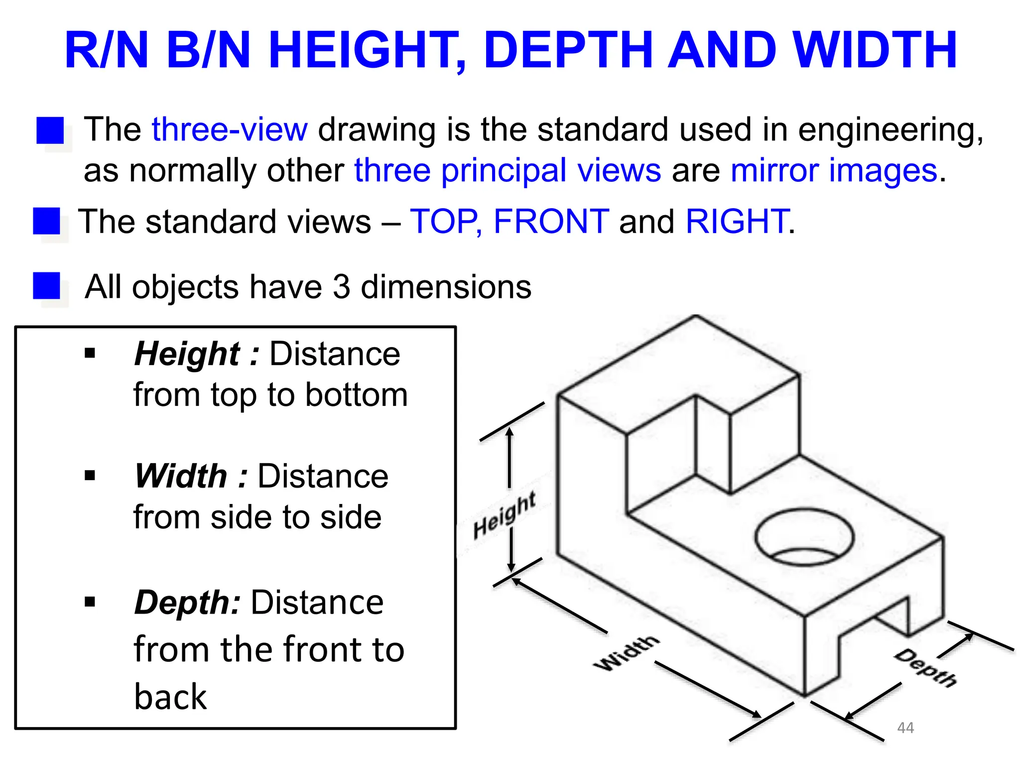 44
The three-view drawing is the standard used in engineering,
as normally other three principal views are mirror images.
The standard views – TOP, FRONT and RIGHT.
All objects have 3 dimensions
 Height : Distance
from top to bottom
 Width : Distance
from side to side
 Depth: Distance
from the front to
back
R/N B/N HEIGHT, DEPTH AND WIDTH
 
