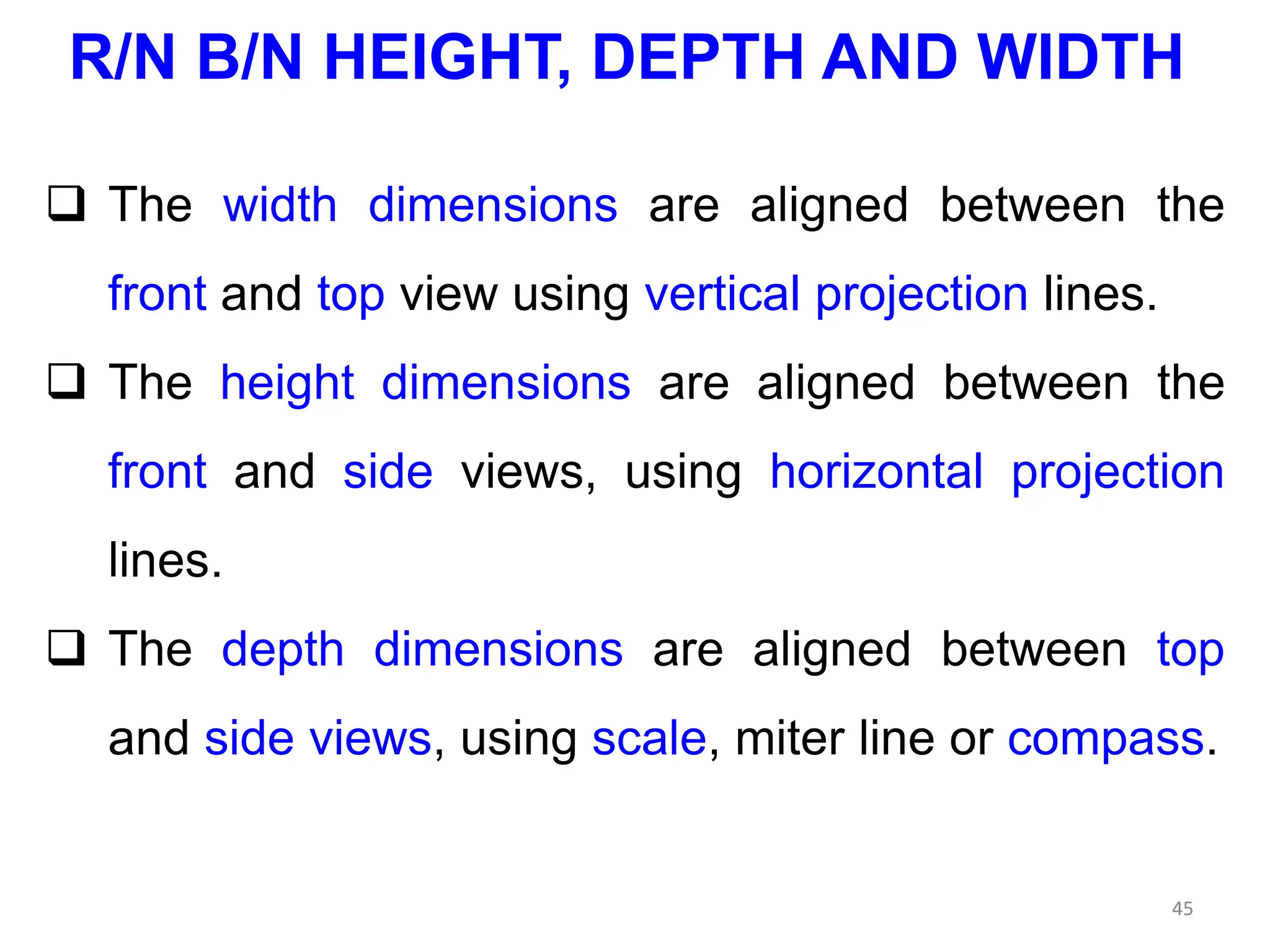  The width dimensions are aligned between the
front and top view using vertical projection lines.
 The height dimensions are aligned between the
front and side views, using horizontal projection
lines.
 The depth dimensions are aligned between top
and side views, using scale, miter line or compass.
45
R/N B/N HEIGHT, DEPTH AND WIDTH
 
