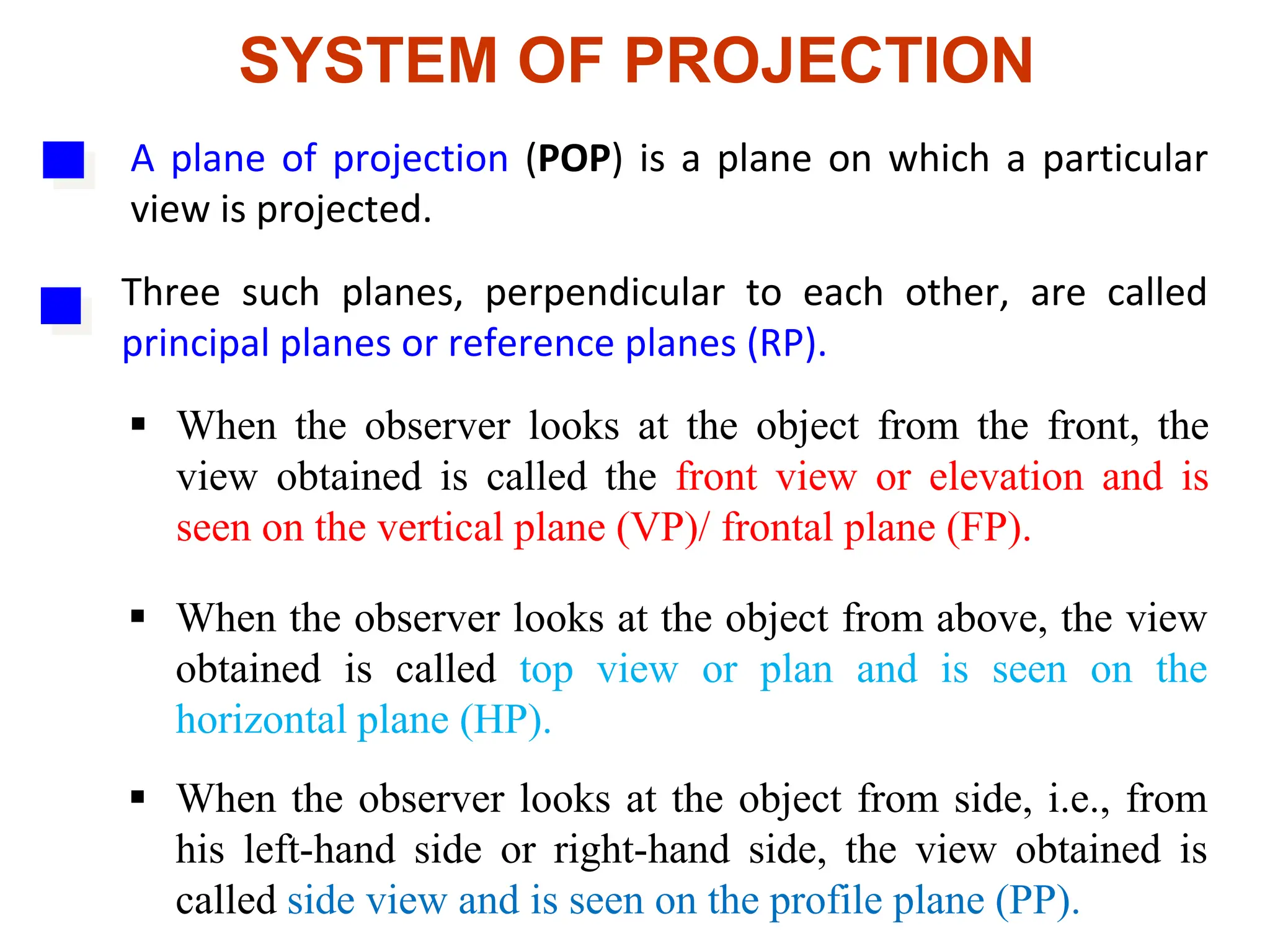 SYSTEM OF PROJECTION
A plane of projection (POP) is a plane on which a particular
view is projected.
Three such planes, perpendicular to each other, are called
principal planes or reference planes (RP).
 When the observer looks at the object from the front, the
view obtained is called the front view or elevation and is
seen on the vertical plane (VP)/ frontal plane (FP).
 When the observer looks at the object from above, the view
obtained is called top view or plan and is seen on the
horizontal plane (HP).
 When the observer looks at the object from side, i.e., from
his left-hand side or right-hand side, the view obtained is
called side view and is seen on the profile plane (PP).
 