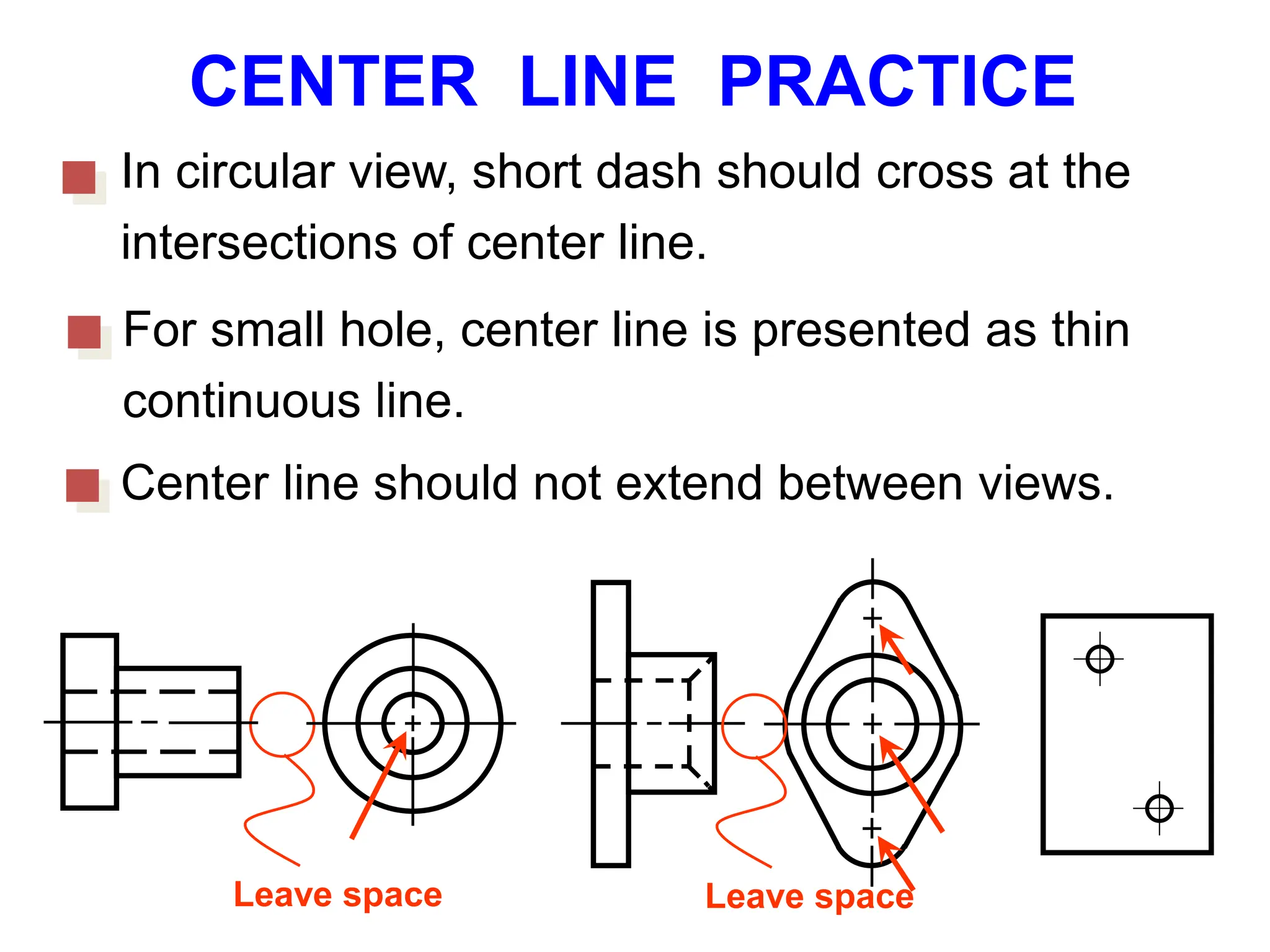 CENTER LINE PRACTICE
In circular view, short dash should cross at the
intersections of center line.
For small hole, center line is presented as thin
continuous line.
Center line should not extend between views.
Leave space Leave space
 