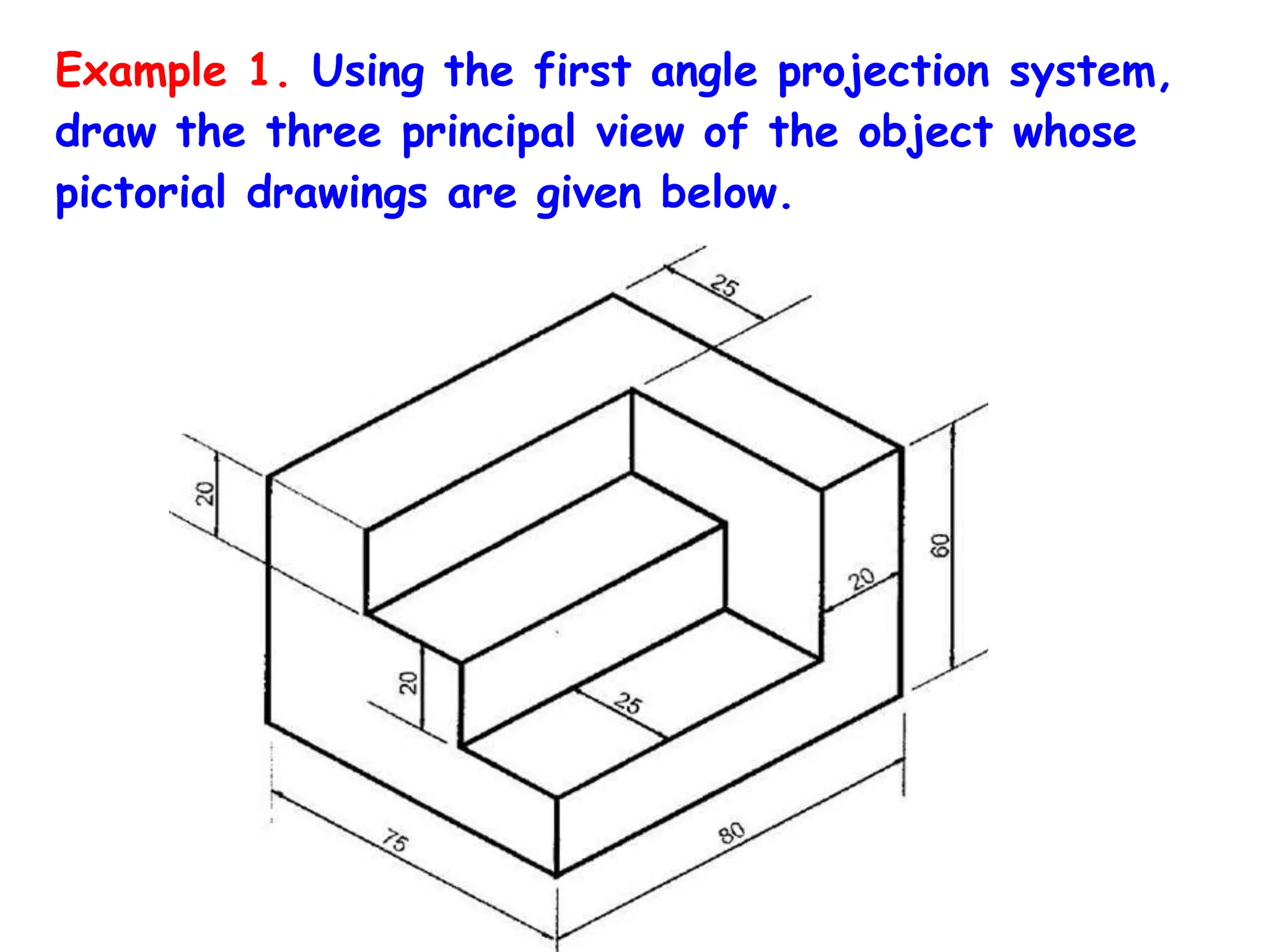 Example 1. Using the first angle projection system,
draw the three principal view of the object whose
pictorial drawings are given below.
 
