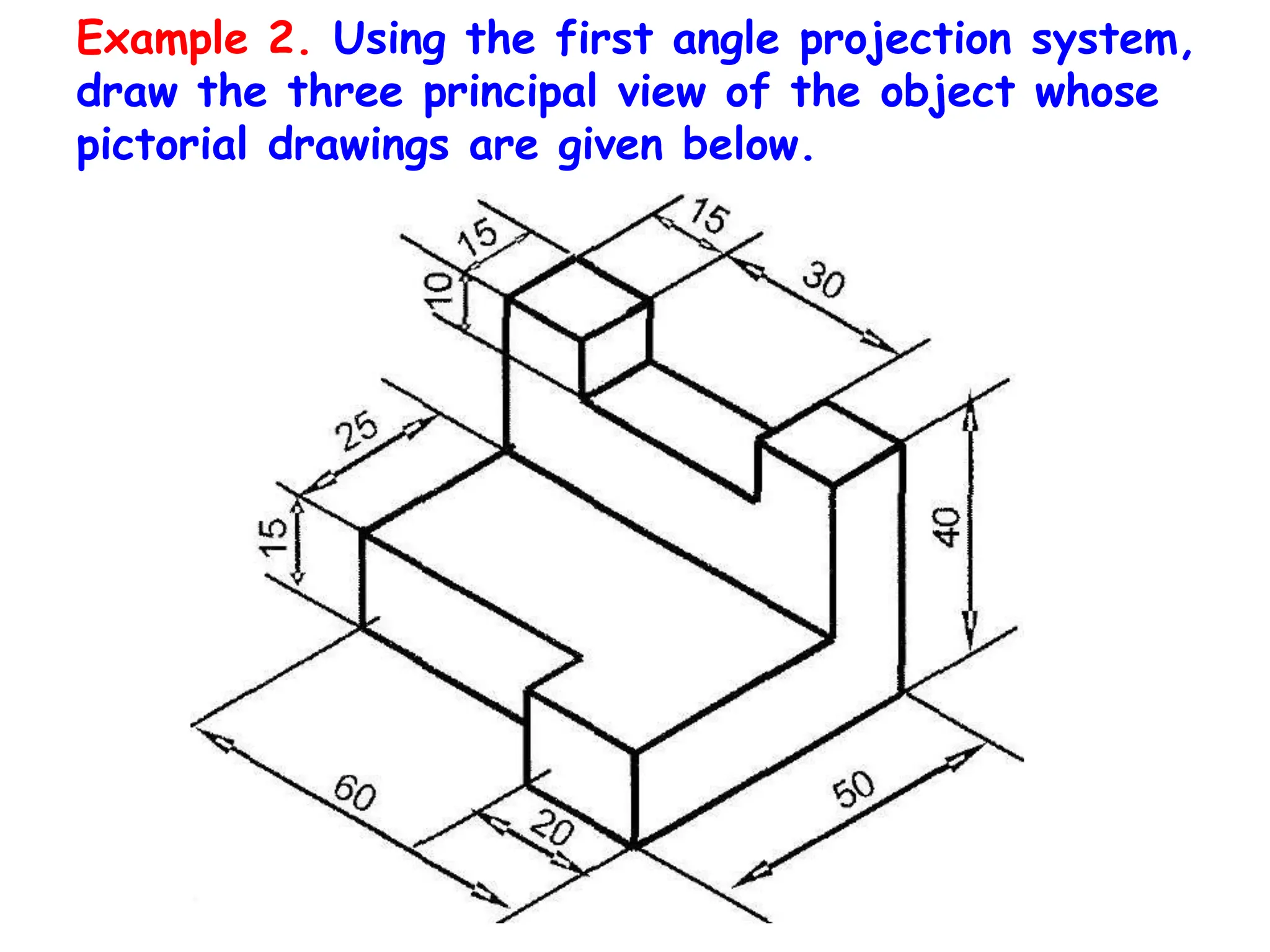 Example 2. Using the first angle projection system,
draw the three principal view of the object whose
pictorial drawings are given below.
 