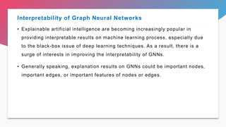 • Explainable artificial intelligence are becoming increasingly popular in
providing interpretable results on machine learning process, especially due
to the black-box issue of deep learning techniques. As a result, there is a
surge of interests in improving the interpretability of GNNs.
• Generally speaking, explanation results on GNNs could be important nodes,
important edges, or important features of nodes or edges.
Interpretability of Graph Neural Networks
 