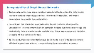 • Technically, white-box approximation based methods utilize the information
inside the model inducing gradients, intermediate features, and model
parameters to provide the explanation.
• In contrast, the black-box approximation based methods abandon the
utilization of internal information of complex models but instead leverage the
intrinsically interpretable simple models (e.g. linear regression and decision
trees) to fit the complex models.
• To this end, many recent efforts have been made in order to develop more
efficient approaches without compromising the explanation accuracy.
Interpretability of Graph Neural Networks
 