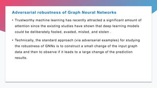 • Trustworthy machine learning has recently attracted a significant amount of
attention since the existing studies have shown that deep learning models
could be deliberately fooled, evaded, misled, and stolen .
• Technically, the standard approach (via adversarial examples) for studying
the robustness of GNNs is to construct a small change of the input graph
data and then to observe if it leads to a large change of the prediction
results.
Adversarial robustness of Graph Neural Networks
 