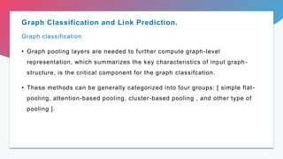 Graph classification
• Graph pooling layers are needed to further compute graph-level
representation, which summarizes the key characteristics of input graph-
structure, is the critical component for the graph classifcation.
• These methods can be generally categorized into four groups: [ simple flat -
pooling, attention-based pooling, cluster-based pooling , and other type of
pooling ].
Graph Classification and Link Prediction.
 