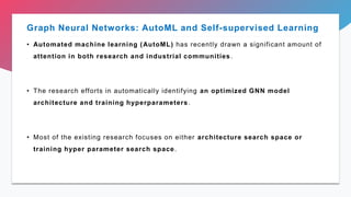 Graph Neural Networks: AutoML and Self-supervised Learning
• Automated machine learning (AutoML) has recently drawn a significant amount of
attention in both research and industrial communities.
• The research efforts in automatically identifying an optimized GNN model
architecture and training hyperparameters.
• Most of the existing research focuses on either architecture search space or
training hyper parameter search space.
 