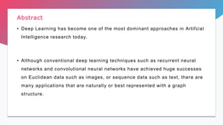 • Deep Learning has become one of the most dominant approaches in Artifcial
Intelligence research today.
• Although conventional deep learning techniques such as recurrent neural
networks and convolutional neural networks have achieved huge successes
on Euclidean data such as images, or sequence data such as text, there are
many applications that are naturally or best represented with a graph
structure.
Abstract
 