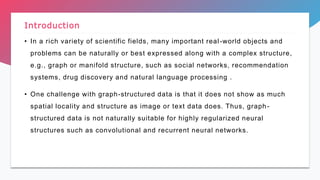 • In a rich variety of scientific fields, many important real-world objects and
problems can be naturally or best expressed along with a complex structure,
e.g., graph or manifold structure, such as social networks, recommendation
systems, drug discovery and natural language processing .
• One challenge with graph-structured data is that it does not show as much
spatial locality and structure as image or text data does. Thus, graph-
structured data is not naturally suitable for highly regularized neural
structures such as convolutional and recurrent neural networks.
Introduction
 