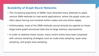 • The increasing popularity of GNNs have attracted many attempts to apply
various GNN methods on real-world applications, where the graph sizes are
often about having one hundred million nodes and one billion edges.
• Unfortunately, most of the GNN methods cannot directly be applied on these
large-scale graph-structured data due to large memory requirements.
• In order to address these issues, many recent works have been proposed
with various sampling strategies such as node-wise sampling, layer-wise
sampling, and graph-wise sampling.
Scalability of Graph Neural Networks
 