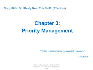 Study Skills: Do I Really Need This Stuff? (3rd edition)
Chapter 3:
Priority Management
“Today is the tomorrow you created yesterday.”
--Unknown
©Pearson Education, Inc. 2013, Piscitelli,
Study Skills: Do I Really Need This Stuff? 3e
Ch 3
 