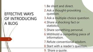 EFFECTIVE WAYS
OF INTRODUCING
A BLOG
1.Be short and direct.
2.Ask a thought-provoking
question.
3.Ask a multiple-choice question.
4.Share a shocking fact or
statistics.
5.Share something personal.
6.Withhold a compelling piece of
information.
7.Refute conventional wisdom.
8.Start with a reader’s question.
9. Share a quote.
3
 