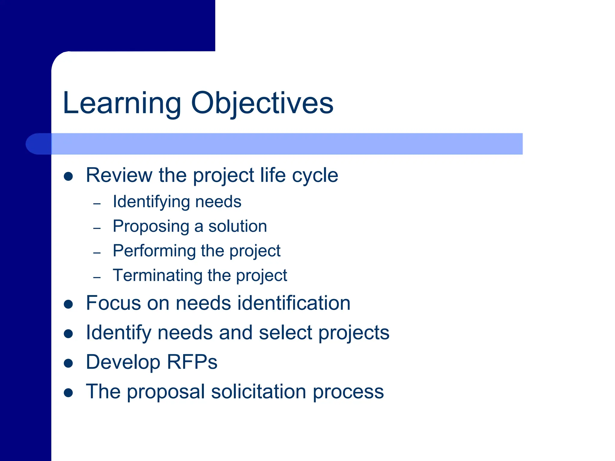 Learning Objectives
 Review the project life cycle
– Identifying needs
– Proposing a solution
– Performing the project
– Terminating the project
 Focus on needs identification
 Identify needs and select projects
 Develop RFPs
 The proposal solicitation process
 