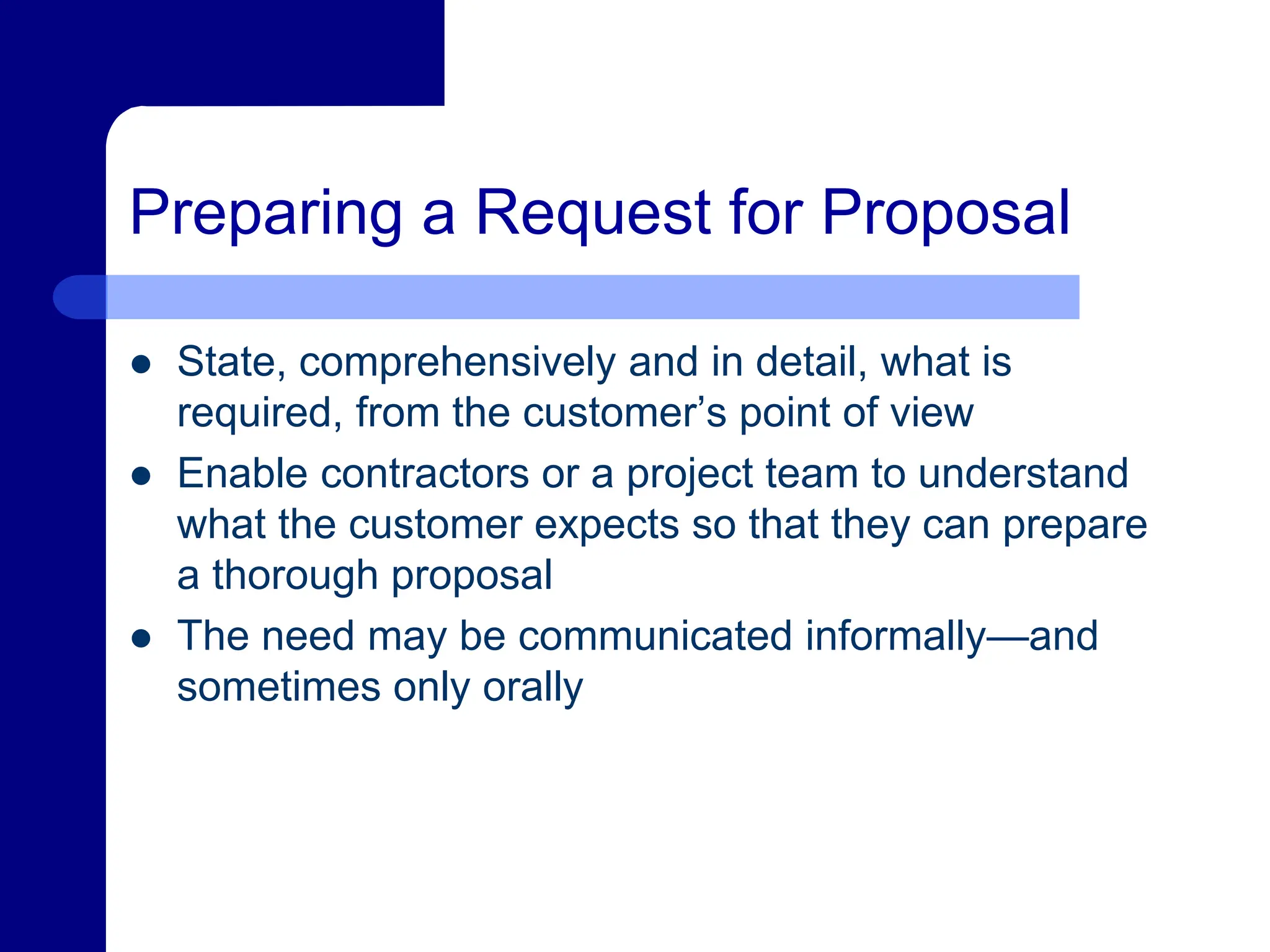 Preparing a Request for Proposal
 State, comprehensively and in detail, what is
required, from the customer’s point of view
 Enable contractors or a project team to understand
what the customer expects so that they can prepare
a thorough proposal
 The need may be communicated informally—and
sometimes only orally
 