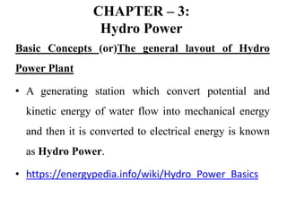 CHAPTER – 3:
Hydro Power
Basic Concepts (or)The general layout of Hydro
Power Plant
• A generating station which convert potential and
kinetic energy of water flow into mechanical energy
and then it is converted to electrical energy is known
as Hydro Power.
• https://energypedia.info/wiki/Hydro_Power_Basics
 