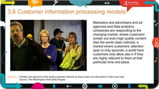 15
3.6 Customer information processing models
Marketers and advertisers and ad
agencies and data analytics
companies are responding to the
changing market, where customers
screen out even high quality content
(like the world class violinist); a
market where customers’ attention
span is only seconds; a world here
customers only allow ads in if they
are highly relevant to them at that
particular time and place.
Figure 3.12 People rush past one of the world’s greatest violinists as they screen out information in their busy lives
Source: The Washington Post/ Getty Images
 