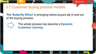 17
3.7 Customer buying process models
The ‘Butterfly Effect’ is emerging where buyers dip in and out
of the buying process.
The whole process has become a Dynamic
Customer Journey.
 