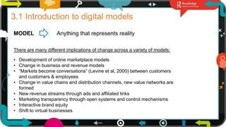 2
3.1 Introduction to digital models
MODEL Anything that represents reality
There are many different implications of change across a variety of models:
• Development of online marketplace models
• Change in business and revenue models
• “Markets become conversations” (Levine et al, 2000) between customers
and customers & employees
• Change in value chains and distribution channels, new value networks are
formed
• New revenue streams through ads and affiliated links
• Marketing transparency through open systems and control mechanisms
• Interactive brand equity
• Shift to virtual businesses
 