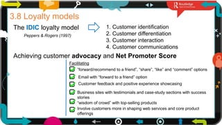 21
3.8 Loyalty models
The IDIC loyalty model
Peppers & Rogers (1997)
1. Customer identification
2. Customer differentiation
3. Customer interaction
4. Customer communications
Achieving customer advocacy and Net Promoter Score
”forward/recommend to a friend”, “share”, “like” and “comment” options
Email with “forward to a friend” option
Customer feedback and positive experience showcasing
Business sites with testimonials and case-study sections with success
stories
“wisdom of crowd” with top-selling products
Facilitating
Involve customers more in shaping web services and core product
offerings
 