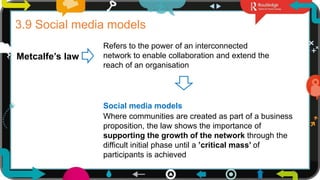 25
3.9 Social media models
Metcalfe’s law
Refers to the power of an interconnected
network to enable collaboration and extend the
reach of an organisation
Social media models
Where communities are created as part of a business
proposition, the law shows the importance of
supporting the growth of the network through the
difficult initial phase until a ’critical mass’ of
participants is achieved
 