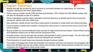 29
Chapter summary
• Models describe the process by which business is conducted between an organization, its customers,
suppliers, distributors and other stakeholders.
• Online revenue models include CPM and fixed sponsorships, CPC models and CPA affiliate models. Ads
can also be displayed as part of a network.
• Online marketplace analysis helps understand customer behaviour to identify search terms to promote
companies, partner sites and media buys.
• New attribution models ensure that online media spend is allocated to media which are influencing sales.
• Communications models have enabled a change from many-to-one, to many-to-some and to one-to-one
communication.
• Buying models can accommodate the linear process for high-involvement purchases, mixed-method buying
and traditional models such as AIDA and low-involvement ATR.
• A quality product, service and web site are basic prerequisites to build customer loyalty. The role of the web
in advocacy and negative mentions should be assessed and monitored.
• The introduction of social media has massively changed business models.
• The Ladder of Engagement model demonstrates how selected customers can become more engaged with a
brand and ultimately how this can create a whole new business model. Social business models are next as
employees are empowered to utilize social media.
 