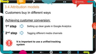 8
3.4 Attribution models
Customers buy in different ways
1st step Setting up clear goals in Google Analytics
2nd step Tagging different media channels
It is important to use a unified tracking
system
Achieving customer conversion:
 