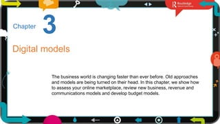 1
3
Chapter
Digital models
The business world is changing faster than ever before. Old approaches
and models are being turned on their head. In this chapter, we show how
to assess your online marketplace, review new business, revenue and
communications models and develop budget models.
 