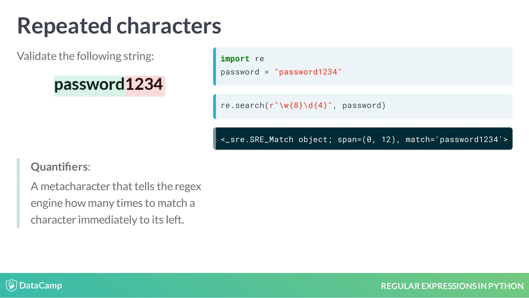 REGULAR EXPRESSIONSIN PYTHON Repeated characters Validate the following string: import re password = "password1234" re.search(r"w{8}d{4}", password) <_sre.SRE_Match object; span=(0, 12), match='password1234'> Quanti ers: A metacharacter that tells the regex engine how many times to match a character immediately to its left. 