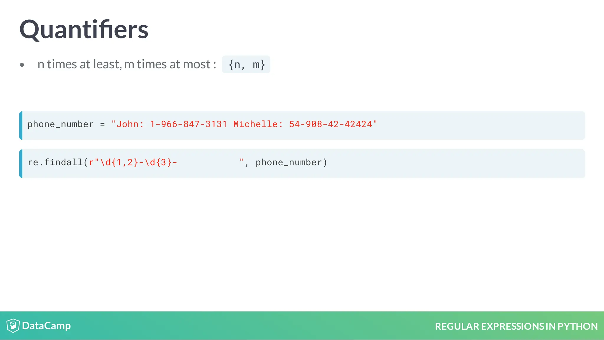 REGULAR EXPRESSIONSIN PYTHON Quanti ers n times at least, m times at most : {n, m} phone_number = "John: 1-966-847-3131 Michelle: 54-908-42-42424" re.findall(r"d{1,2}-d{3}- ", phone_number) 