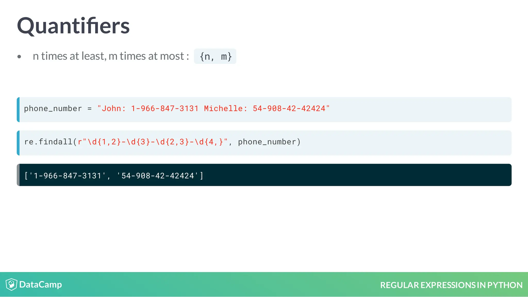 REGULAR EXPRESSIONSIN PYTHON Quanti ers n times at least, m times at most : {n, m} phone_number = "John: 1-966-847-3131 Michelle: 54-908-42-42424" re.findall(r"d{1,2}-d{3}-d{2,3}-d{4,}", phone_number) ['1-966-847-3131', '54-908-42-42424'] 