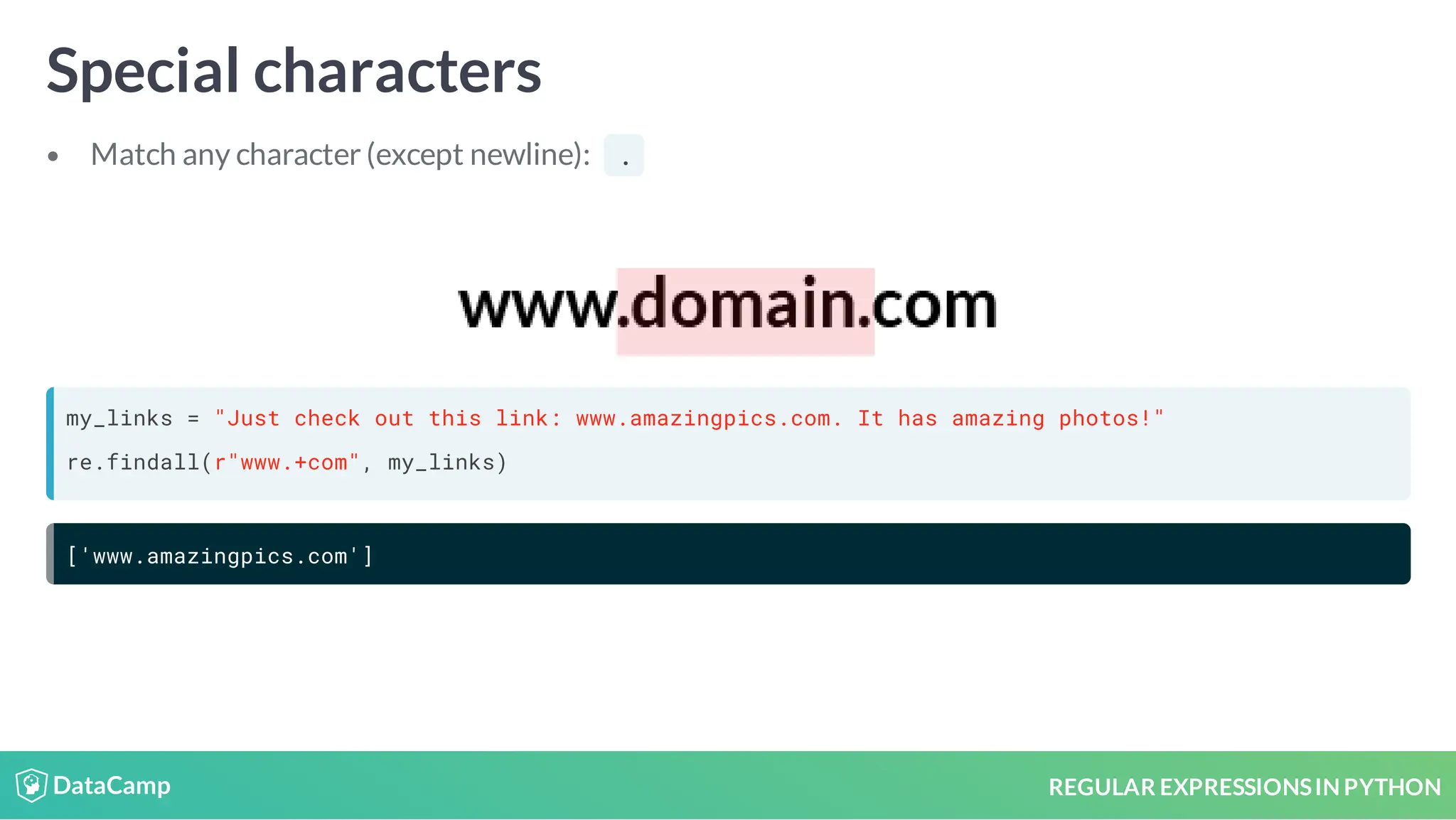 REGULAR EXPRESSIONSIN PYTHON Special characters Match any character (except newline): . my_links = "Just check out this link: www.amazingpics.com. It has amazing photos!" re.findall(r"www.+com", my_links) ['www.amazingpics.com'] 