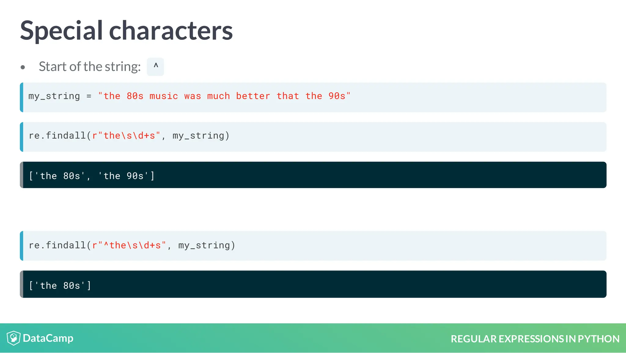 REGULAR EXPRESSIONSIN PYTHON Special characters Start of the string: ^ my_string = "the 80s music was much better that the 90s" re.findall(r"thesd+s", my_string) ['the 80s', 'the 90s'] re.findall(r"^thesd+s", my_string) ['the 80s'] 