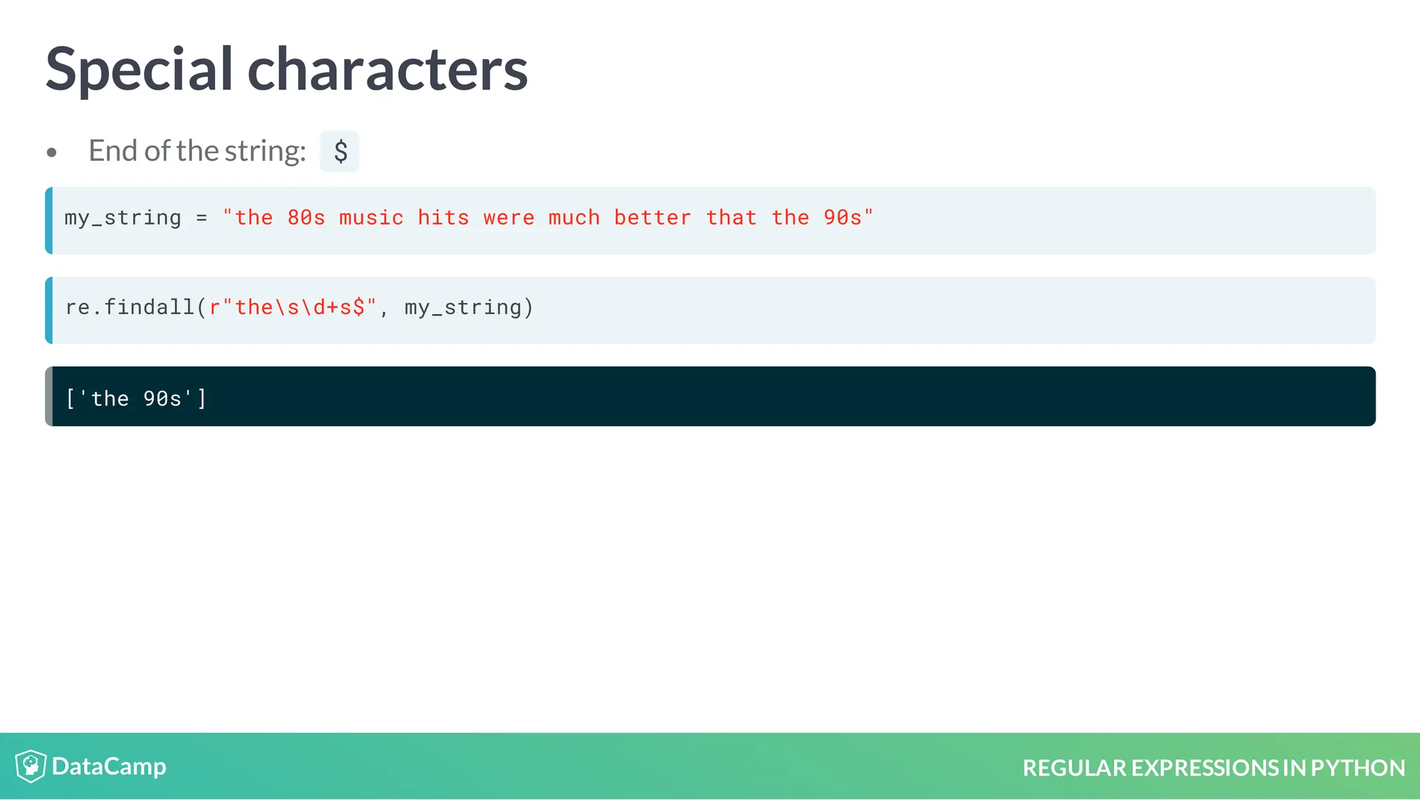 REGULAR EXPRESSIONSIN PYTHON Special characters End of the string: $ my_string = "the 80s music hits were much better that the 90s" re.findall(r"thesd+s$", my_string) ['the 90s'] 