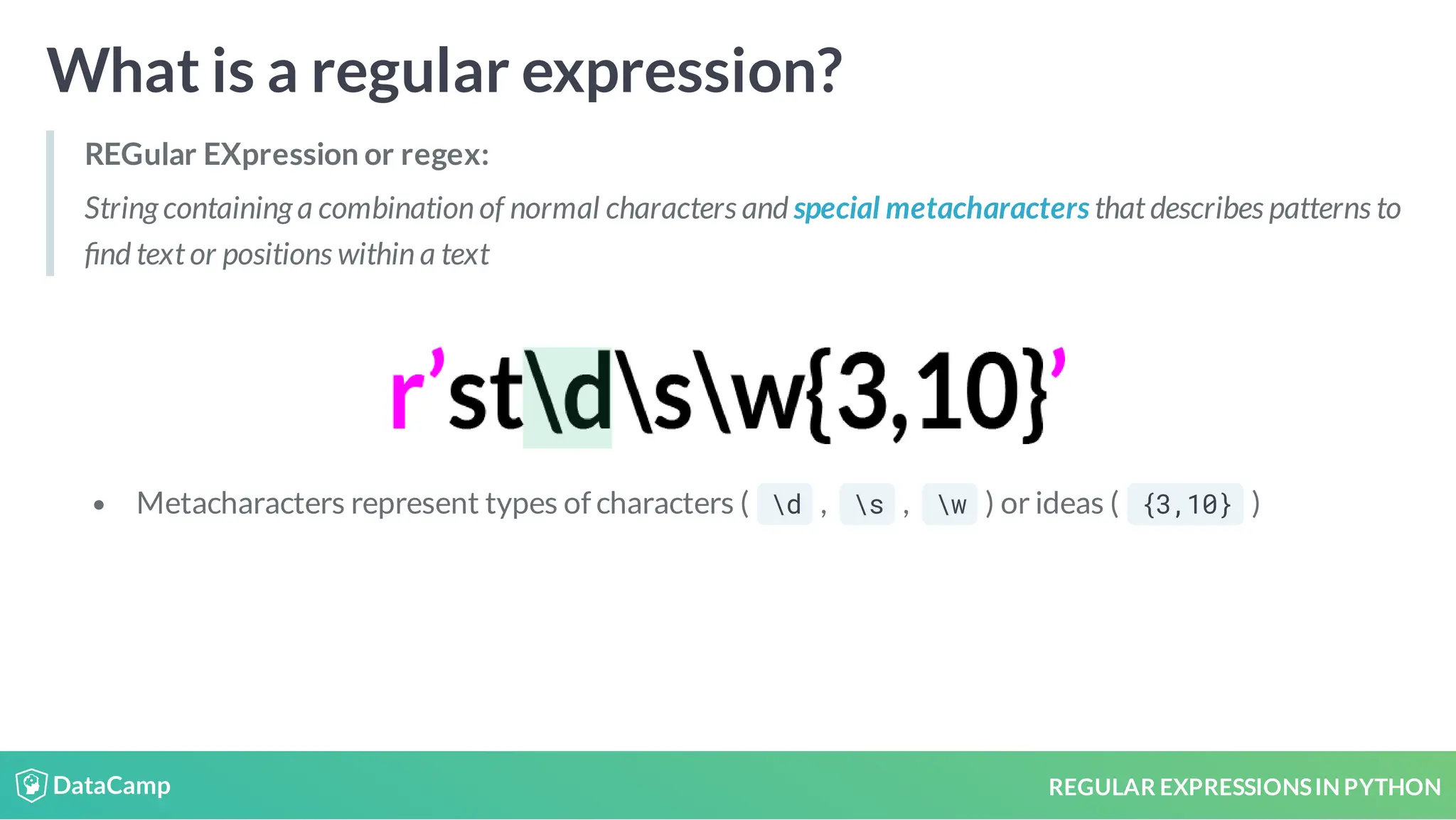REGULAR EXPRESSIONSIN PYTHON What is a regular expression? REGular EXpression or regex: String containing a combination of normal characters and special metacharacters that describes patterns to nd text or positions within a text Metacharacters represent types of characters ( d , s , w ) or ideas ( {3,10} ) 