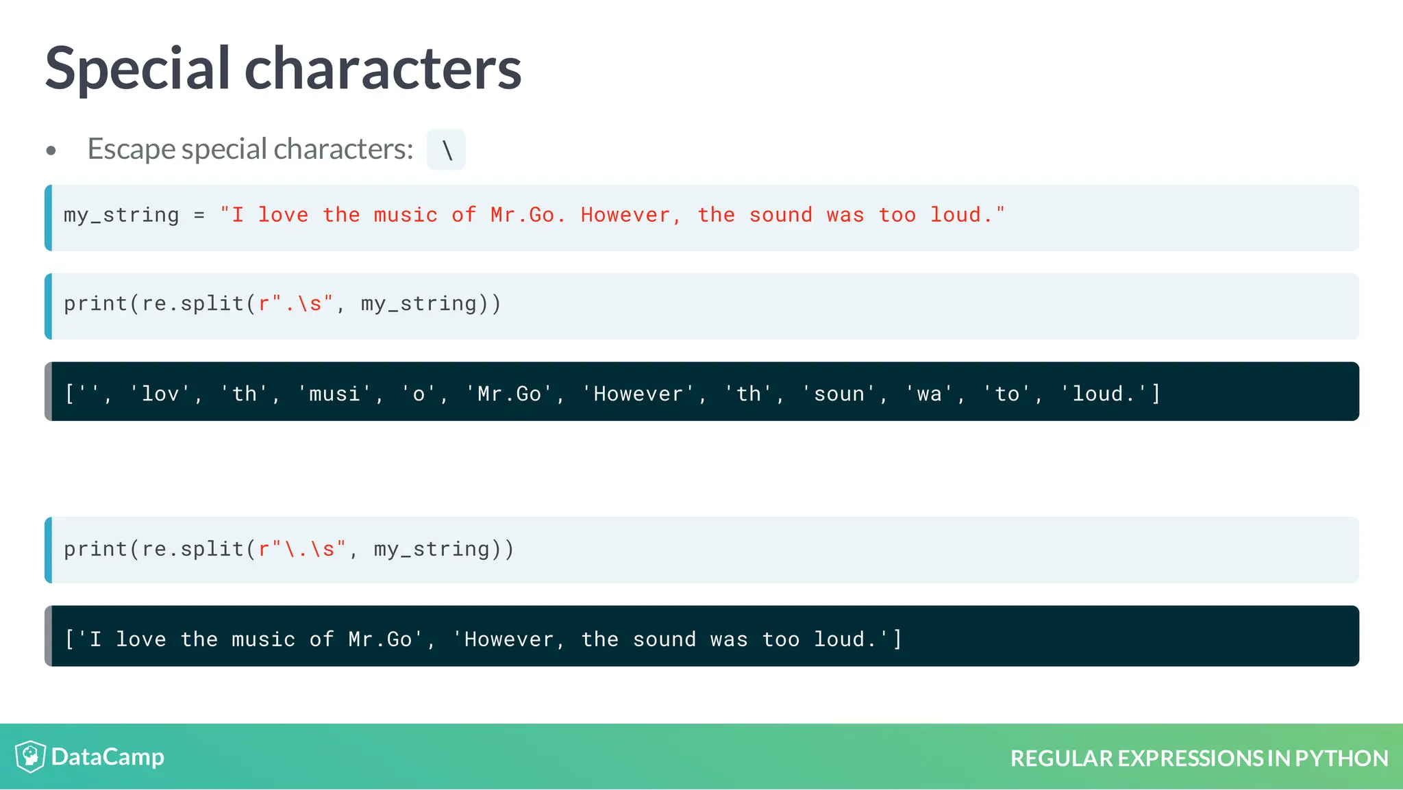 REGULAR EXPRESSIONSIN PYTHON Special characters Escape special characters: my_string = "I love the music of Mr.Go. However, the sound was too loud." print(re.split(r".s", my_string)) ['', 'lov', 'th', 'musi', 'o', 'Mr.Go', 'However', 'th', 'soun', 'wa', 'to', 'loud.'] print(re.split(r".s", my_string)) ['I love the music of Mr.Go', 'However, the sound was too loud.'] 