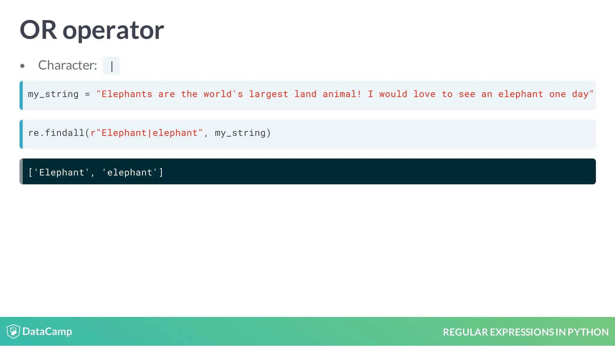 REGULAR EXPRESSIONSIN PYTHON OR operator Character: | my_string = "Elephants are the world's largest land animal! I would love to see an elephant one day" re.findall(r"Elephant|elephant", my_string) ['Elephant', 'elephant'] 