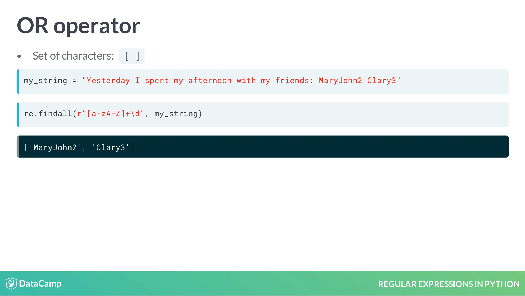 REGULAR EXPRESSIONSIN PYTHON OR operator Set of characters: [ ] my_string = "Yesterday I spent my afternoon with my friends: MaryJohn2 Clary3" re.findall(r"[a-zA-Z]+d", my_string) ['MaryJohn2', 'Clary3'] 