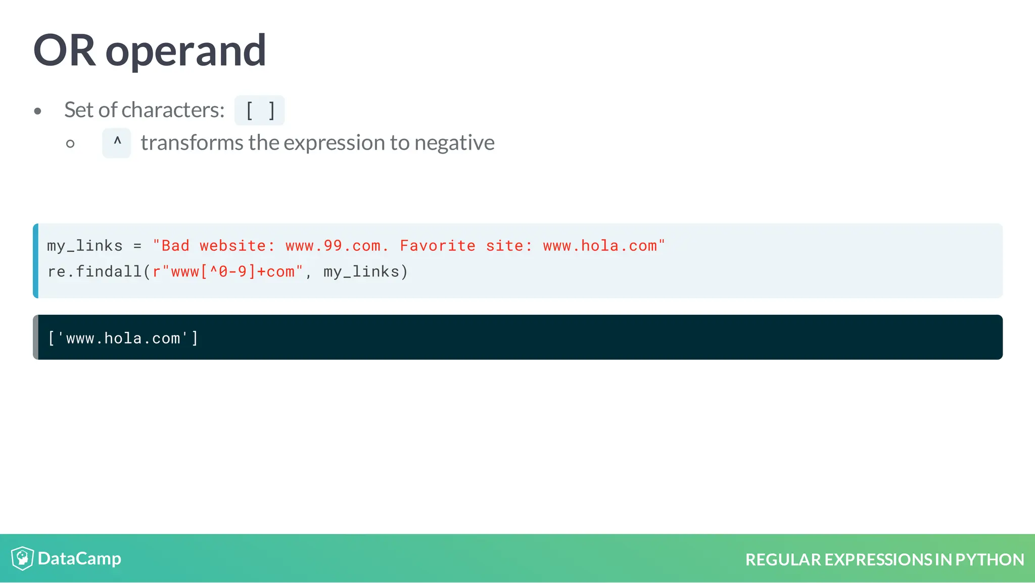 REGULAR EXPRESSIONSIN PYTHON OR operand Set of characters: [ ] ^ transforms the expression to negative my_links = "Bad website: www.99.com. Favorite site: www.hola.com" re.findall(r"www[^0-9]+com", my_links) ['www.hola.com'] 