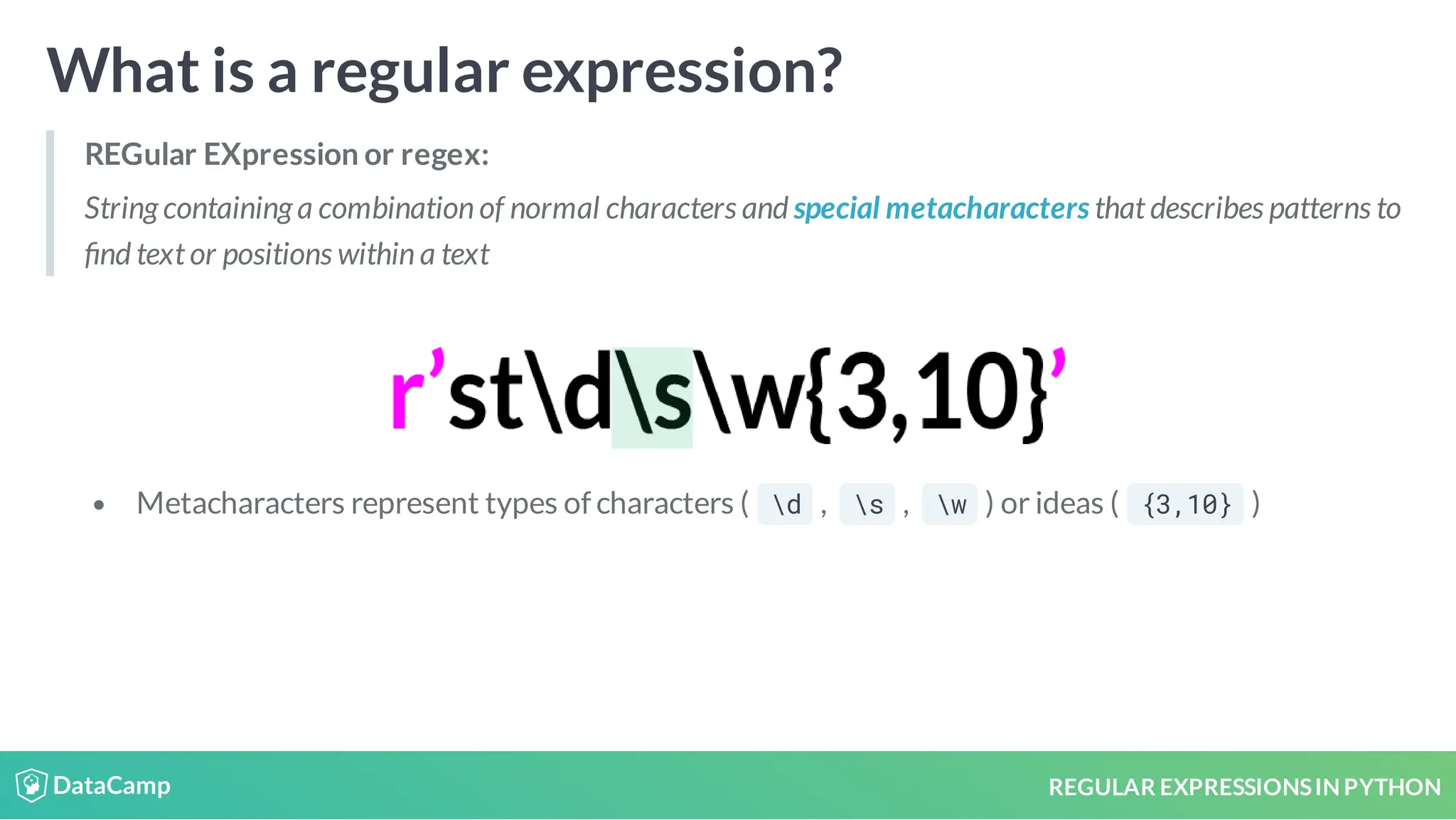 REGULAR EXPRESSIONSIN PYTHON What is a regular expression? REGular EXpression or regex: String containing a combination of normal characters and special metacharacters that describes patterns to nd text or positions within a text Metacharacters represent types of characters ( d , s , w ) or ideas ( {3,10} ) 